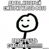 да ты , который смотрит на это фото просто будь счастлив!!!!!!!!!!!!