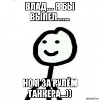 влад.... я бы выпел....... но я за рулём танкера...))