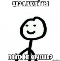 да? а нахуй ты пойти не хочешь?