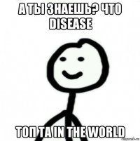 а ты знаешь? что disease топ та in the world