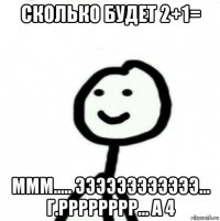 сколько будет 2+1= ммм..... ээээээээээээ... г.рррррррр... а 4