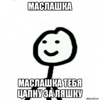 маслашка маслашка тебя цапну за ляшку