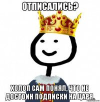 отписались? холоп сам понял, что не достоин подписки на царя.