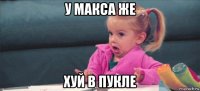 у макса же хуй в пукле