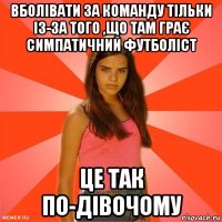 вболівати за команду тільки із-за того ,що там грає симпатичний футболіст це так по-дівочому