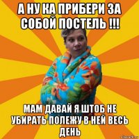 а ну ка прибери за собой постель !!! мам давай я штоб не убирать полежу в ней весь день