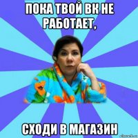 пока твой вк не работает, сходи в магазин