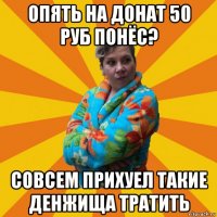 опять на донат 50 руб понёс? совсем прихуел такие денжища тратить