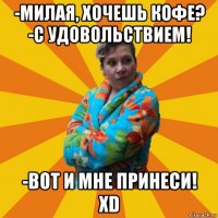 -милая, хочешь кофе? -с удовольствием! -вот и мне принеси! xd