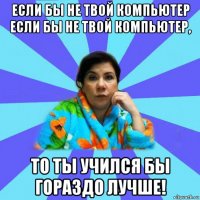 если бы не твой компьютер если бы не твой компьютер, то ты учился бы гораздо лучше!