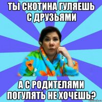 ты скотина гуляешь с друзьями а с родителями погулять не хочешь?