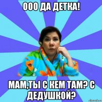 ооо да детка! мам,ты с кем там? с дедушкой?