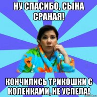 ну спасибо, сына сраная! кончились трикошки с коленками, не успела!