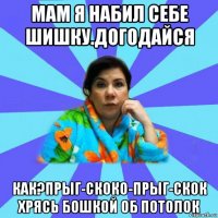 мам я набил себе шишку.догодайся как?прыг-скоко-прыг-скок хрясь бошкой об потолок