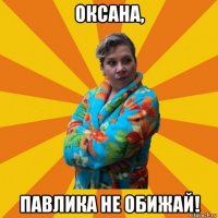 оксана, павлика не обижай!