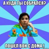 а куда ты собрался? пошел вон с дома !