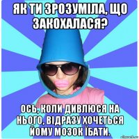 як ти зрозуміла, що закохалася? ось, коли дивлюся на нього, відразу хочеться йому мозок їбати.