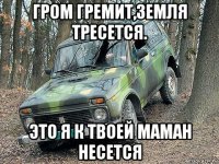 гром гремит,земля тресется. это я к твоей маман несется