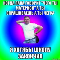 когда папа говорит "чего ты материся" а ты спрашиваешь а ты чего? я хотябы школу закончил