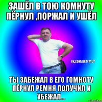 зашёл в тою комнуту пёрнул ,поржал и ушёл ты забежал в его гомноту пёрнул ремня получил и убежал...