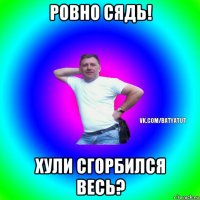 ровно сядь! хули сгорбился весь?