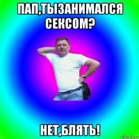 пап,тызанимался сексом? нет,блять!