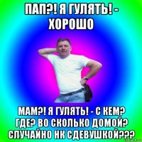 пап?! я гулять! - хорошо мам?! я гулять! - с кем? где? во сколько домой? случайно нк сдевушкой???