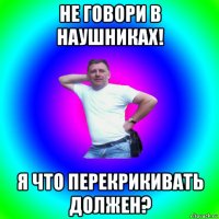 не говори в наушниках! я что перекрикивать должен?