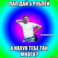 пап дай 5 рублей а нахуя тебе так много?