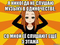 .я никогда не слушаю музыку в одиночестве. со мной её слушают ещё 3 этажа