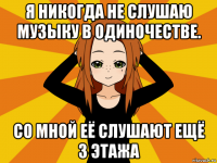 я никогда не слушаю музыку в одиночестве. со мной её слушают ещё 3 этажа