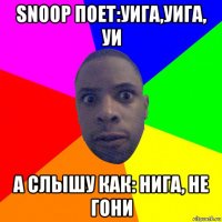 snoop поет:уига,уига, уи а слышу как: нига, не гони