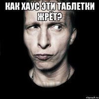 как хаус эти таблетки жрёт? 