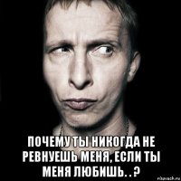  почему ты никогда не ревнуешь меня, если ты меня любишь. . ?