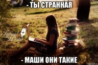 - ты странная - маши они такие