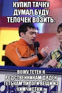 купил тачку думал буду телочек возить. вожу тетек к родственникам дядек тетькам пироги вещи из химчистки...