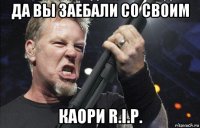 да вы заебали со своим каори r.i.p.