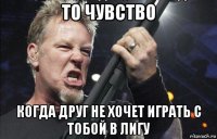 то чувство когда друг не хочет играть с тобой в лигу