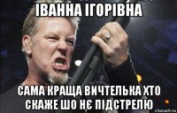 іванна ігорівна сама краща вичтелька хто скаже шо нє підстрелю