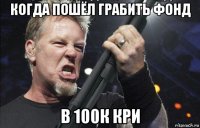 когда пошёл грабить фонд в 100к кри