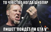 то чувство когда школяр пишет"пойдёт ли gta v"