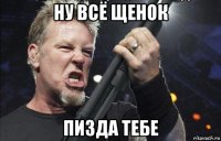 ну всё щенок пизда тебе