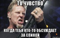 то чувство когда тебя кто-то обсуждает за спиной