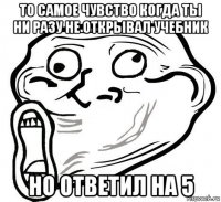 то самое чувство когда ты ни разу не открывал учебник но ответил на 5