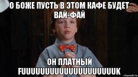 о боже пусть в этом кафе будет вай-фай он платный fuuuuuuuuuuuuuuuuuuuuk