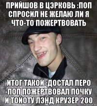 прийшов в цэрковь :поп спросил не желаю ли я что-то пожертвовать итог такой :достал перо -поп пожертвовал почку и тойоту лэнд крузер 200