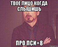 твое лицо когда слышишь про пси+8