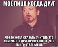 моё лицо когда друг что то хотел сказать, учитель это замечает, и друг сразу говорит что ты его отвлекаешь