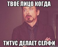 твоё лицо когда титус делает селфи