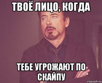 твоё лицо, когда тебе угрожают по скайпу